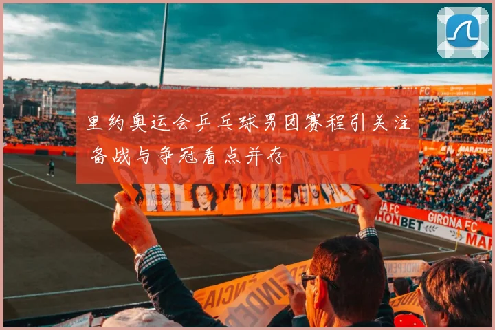 里约奥运会乒乓球男团赛程引关注 备战与争冠看点并存