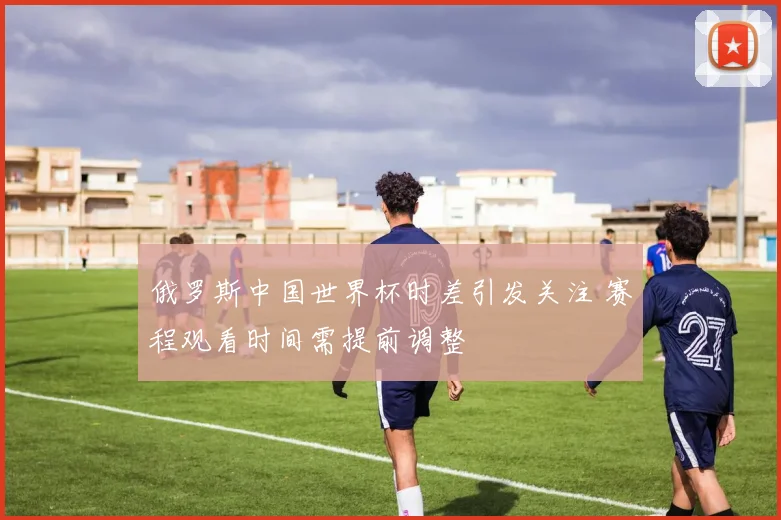 俄罗斯中国世界杯时差引发关注 赛程观看时间需提前调整