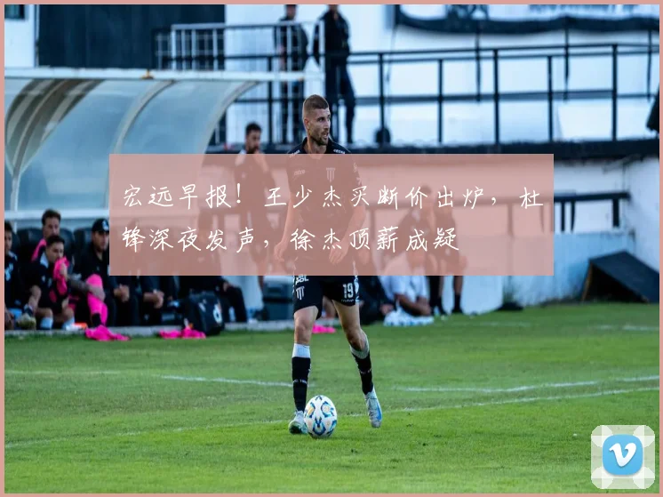 宏远早报!王少杰买断价出炉,杜锋深夜发声,徐杰顶薪成疑
