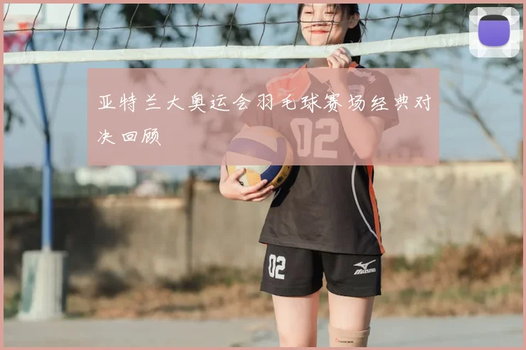 亚特兰大奥运会羽毛球赛场经典对决回顾