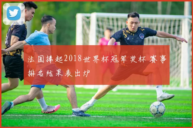 法国捧起2018世界杯冠军奖杯 赛事排名结果表出炉
