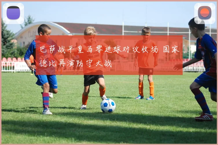 巴萨战平皇马零进球对攻收场 国家德比再演防守大战