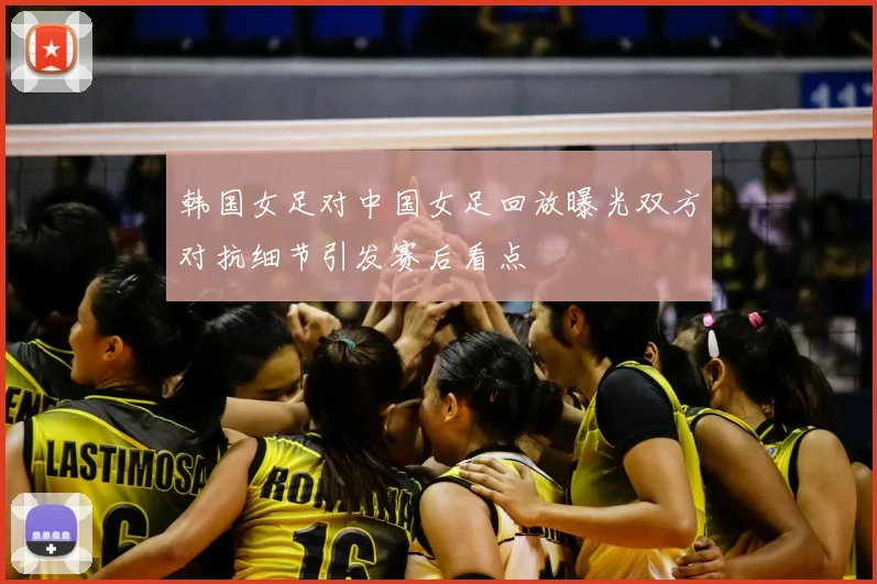 韩国女足对中国女足回放曝光双方对抗细节引发赛后看点