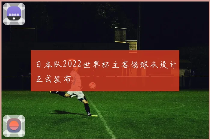 日本队2022世界杯主客场球衣设计正式发布