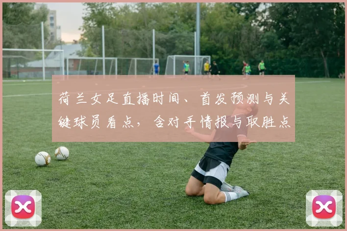 荷兰女足直播时间、首发预测与关键球员看点，含对手情报与取胜点