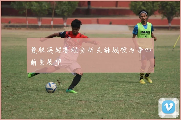 曼联英超赛程分析关键战役与争四前景展望