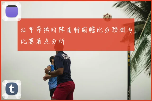 法甲昂热对阵南特前瞻比分预测与比赛看点分析
