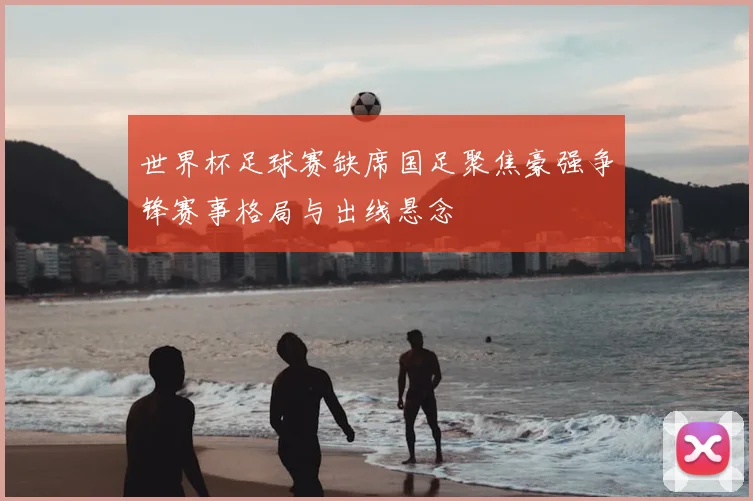 世界杯足球赛缺席国足聚焦豪强争锋赛事格局与出线悬念