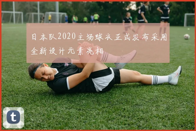 日本队2020主场球衣正式发布采用全新设计元素亮相