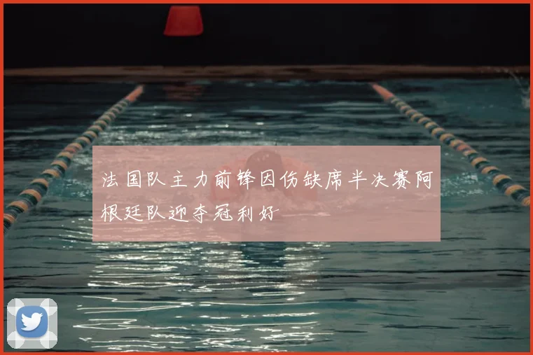 法国队主力前锋因伤缺席半决赛阿根廷队迎夺冠利好