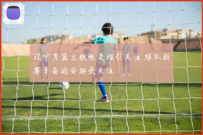 辽宁男篮主教练是谁引关注 球队新赛季备战安排受关注