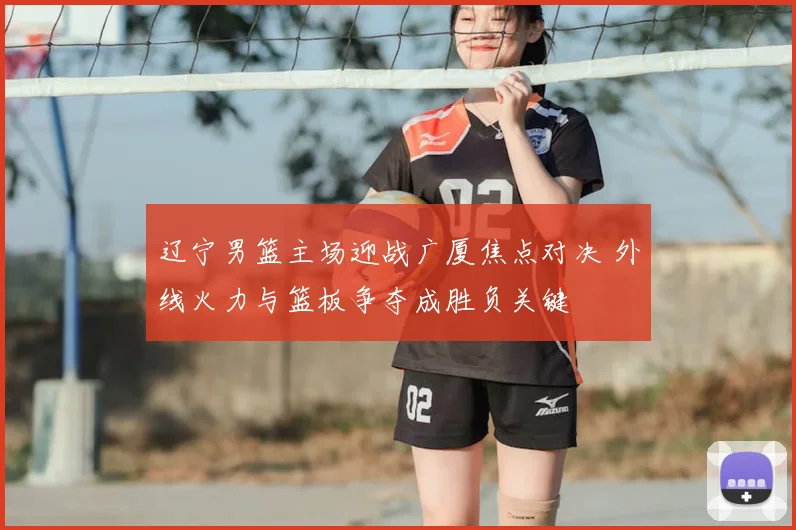 辽宁男篮主场迎战广厦焦点对决 外线火力与篮板争夺成胜负关键