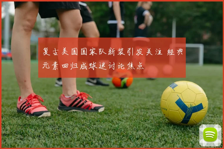 复古美国国家队新装引发关注 经典元素回归成球迷讨论焦点