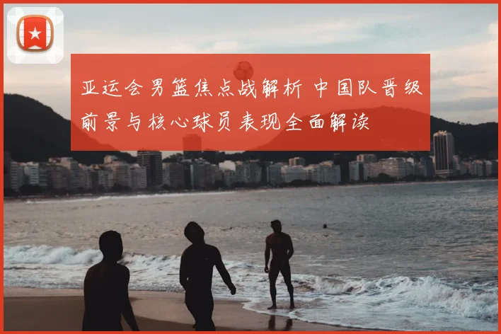 亚运会男篮焦点战解析 中国队晋级前景与核心球员表现全面解读