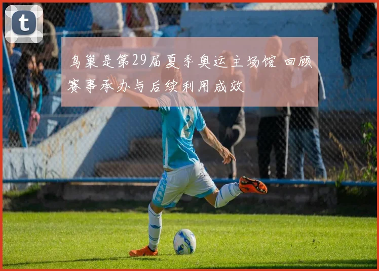 鸟巢是第29届夏季奥运主场馆 回顾赛事承办与后续利用成效