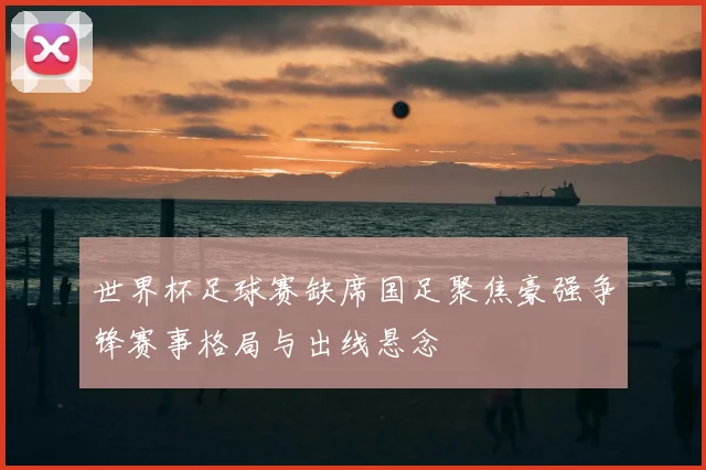 世界杯足球赛缺席国足聚焦豪强争锋赛事格局与出线悬念