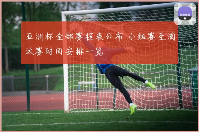 亚洲杯全部赛程表公布 小组赛至淘汰赛时间安排一览