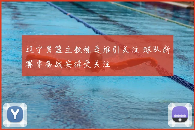 辽宁男篮主教练是谁引关注 球队新赛季备战安排受关注