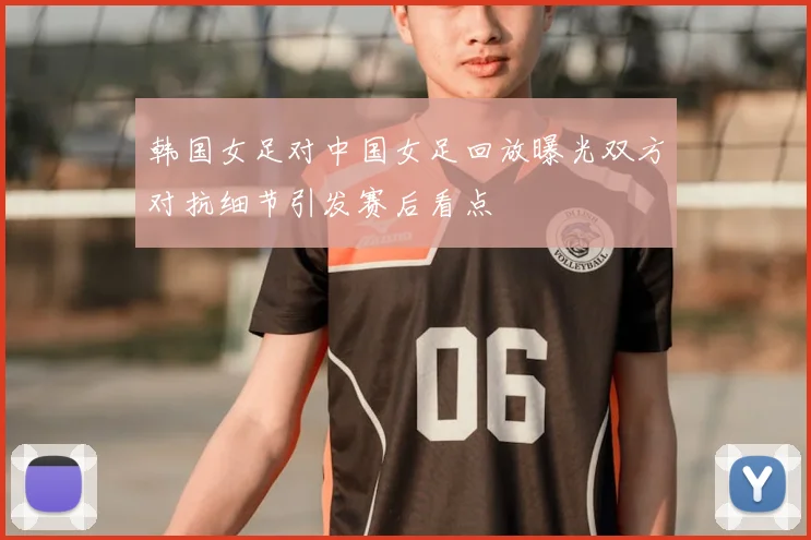韩国女足对中国女足回放曝光双方对抗细节引发赛后看点