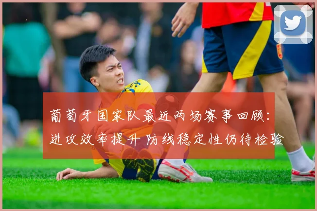 葡萄牙国家队最近两场赛事回顾：进攻效率提升 防线稳定性仍待检验